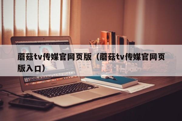 蘑菇tv传媒官网页版（蘑菇tv传媒官网页版入口）